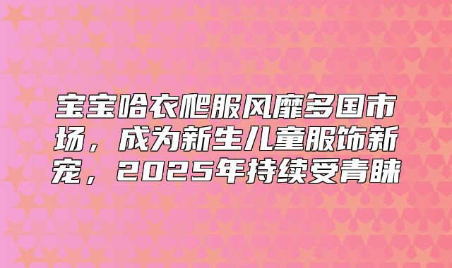 宝宝哈衣爬服风靡多国市场，成为新生儿童服饰新宠，2025年持续受青睐
