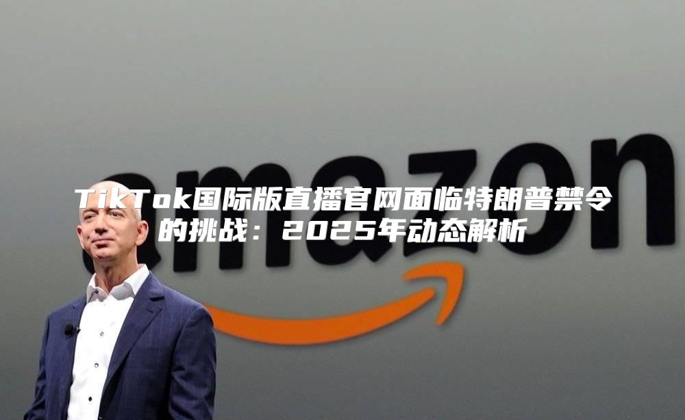 TikTok国际版直播官网面临特朗普禁令的挑战：2025年动态解析