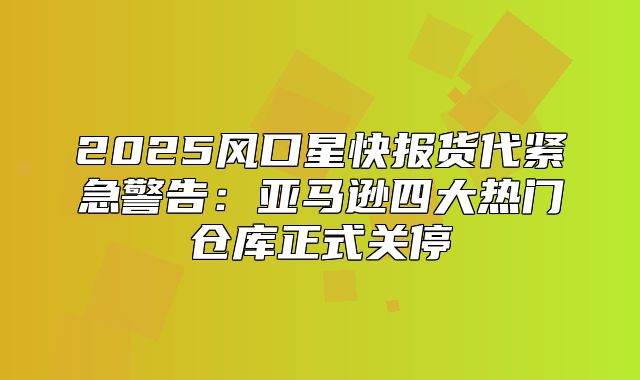 2025风口星快报货代紧急警告：亚马逊四大热门仓库正式关停