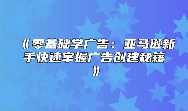 零基础学广告：亚马逊新手快速掌握广告创建秘籍