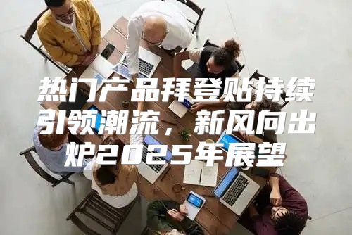 热门产品拜登贴持续引领潮流，新风向出炉2025年展望