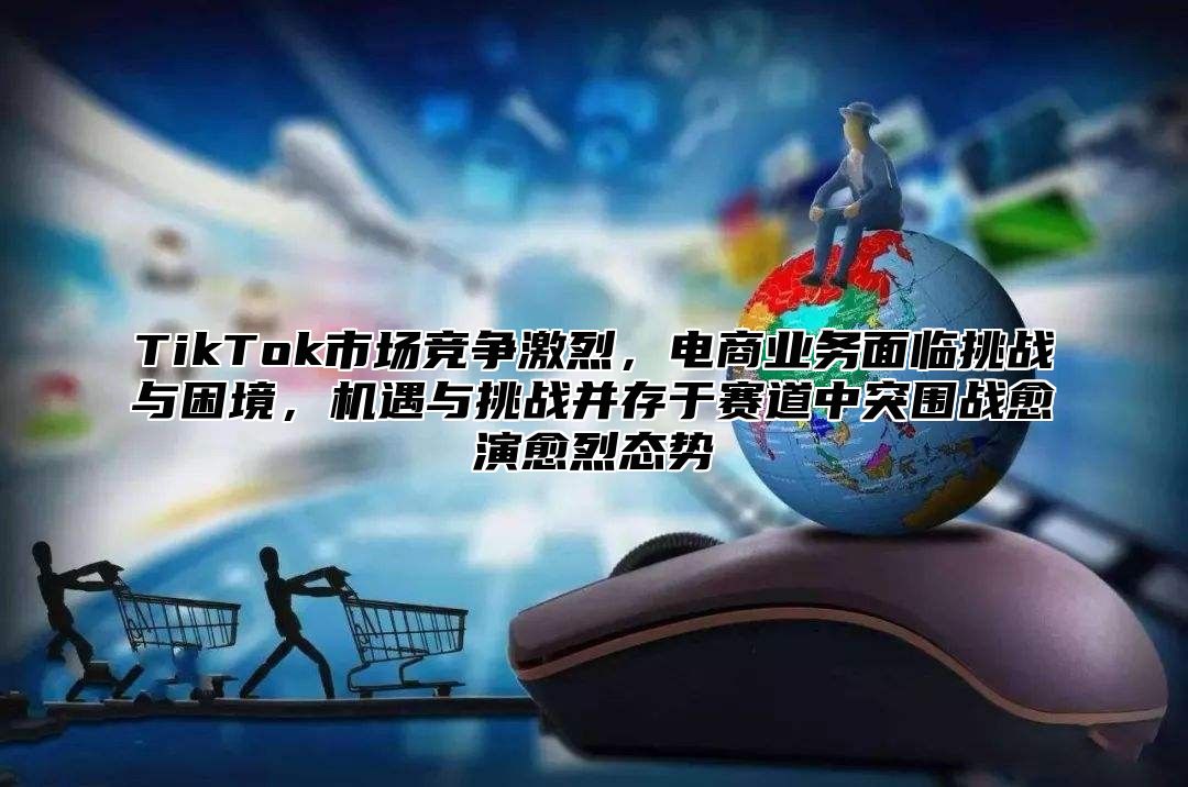 TikTok市场竞争激烈，电商业务面临挑战与困境，机遇与挑战并存于赛道中突围战愈演愈烈态势