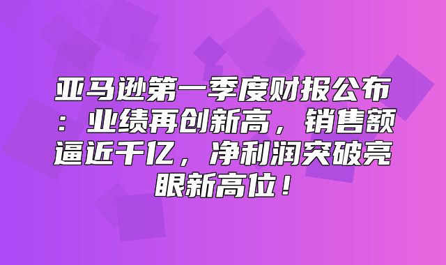 亚马逊第一季度财报公布：业绩再创新高，销售额逼近千亿，净利润突破亮眼新高位！