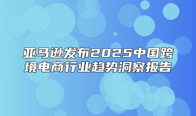 亚马逊发布2025中国跨境电商行业趋势洞察报告