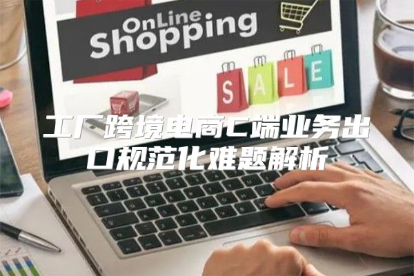 工厂跨境电商C端业务出口规范化难题解析