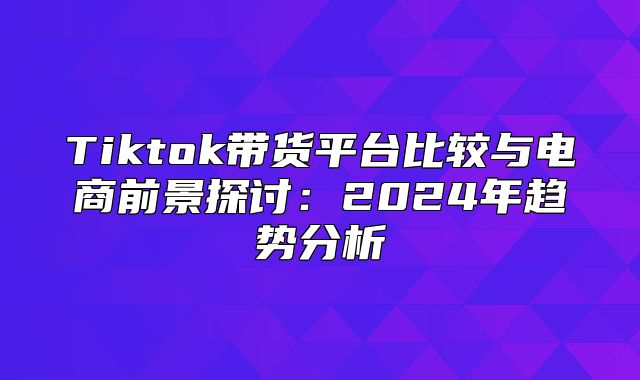 Tiktok带货平台比较与电商前景探讨：2025年趋势分析