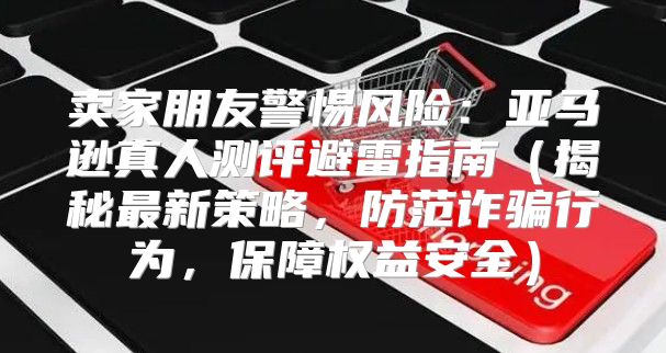 卖家朋友警惕风险：亚马逊真人测评避雷指南揭秘最新策略，防范诈骗行为，保障权益安全