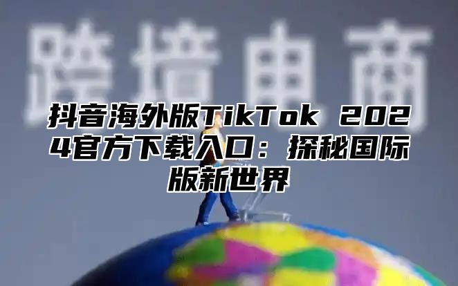 抖音海外版TikTok 2025官方下载入口：探秘国际版新世界