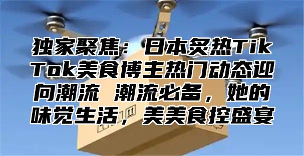 独家聚焦：日本炙热TikTok美食博主热门动态迎向潮流 潮流必备，她的味觉生活，美美食控盛宴