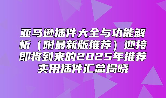 亚马逊插件大全与功能解析附最新版推荐迎接即将到来的2025年推荐实用插件汇总揭晓