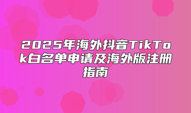 2025年海外抖音TikTok白名单申请及海外版注册指南