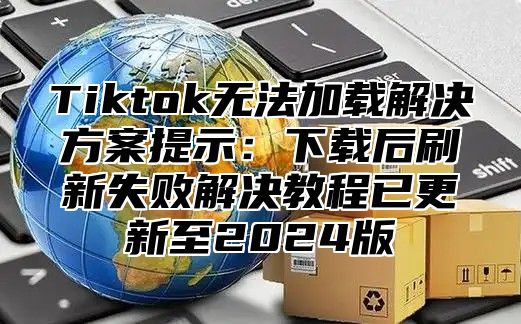 Tiktok无法加载解决方案提示：下载后刷新失败解决教程已更新至2025版