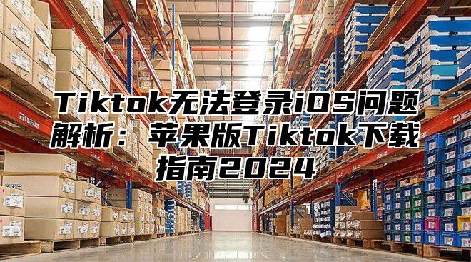 Tiktok无法登录iOS问题解析：苹果版Tiktok下载指南2025