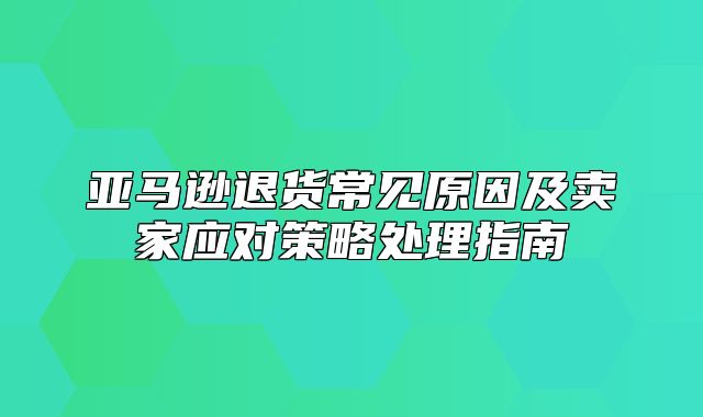 亚马逊退货常见原因及卖家应对策略处理指南