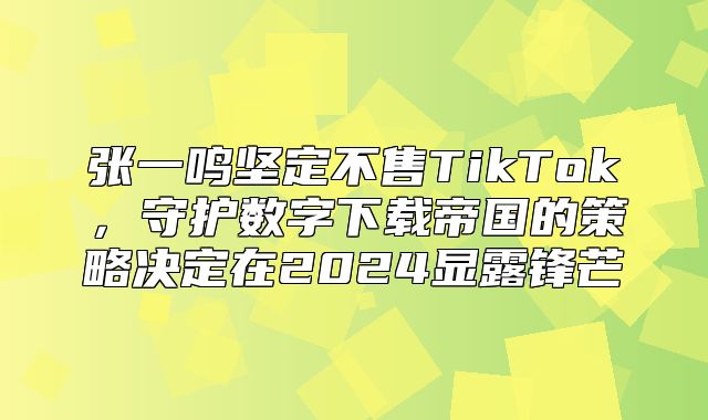 张一鸣坚定不售TikTok，守护数字下载帝国的策略决定在2025显露锋芒