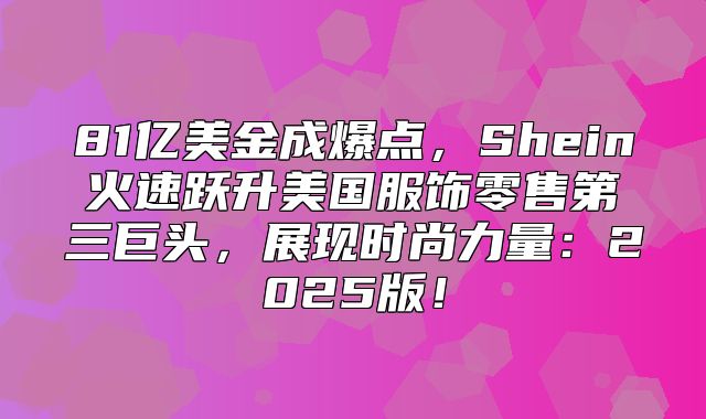 81亿美金成爆点，Shein火速跃升美国服饰零售第三巨头，展现时尚力量：2025版！