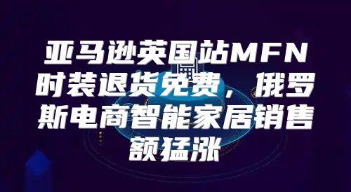 亚马逊英国站MFN时装退货免费，俄罗斯电商智能家居销售额猛涨