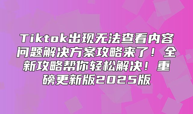 Tiktok出现无法查看内容问题解决方案攻略来了！全新攻略帮你轻松解决！重磅更新版2025版