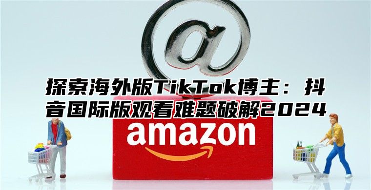 探索海外版TikTok博主：抖音国际版观看难题破解2025
