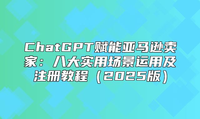 ChatGPT赋能亚马逊卖家：八大实用场景运用及注册教程2025版