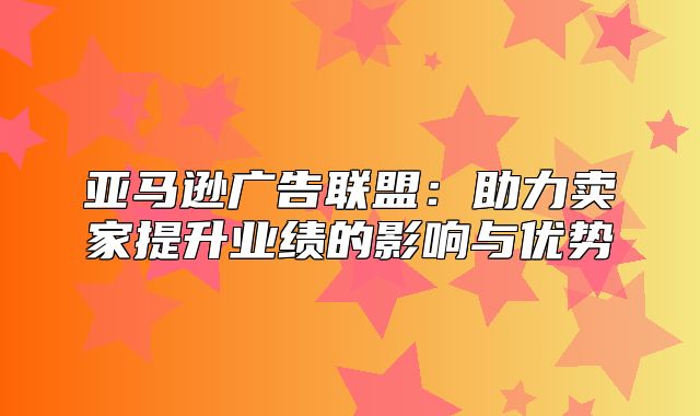 亚马逊广告联盟：助力卖家提升业绩的影响与优势
