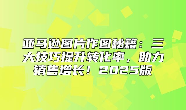 亚马逊图片作图秘籍：三大技巧提升转化率，助力销售增长！2025版