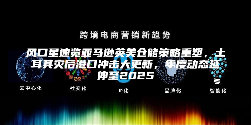 风口星速览亚马逊英美仓储策略重塑，土耳其灾后港口冲击大更新，年度动态延伸至2025