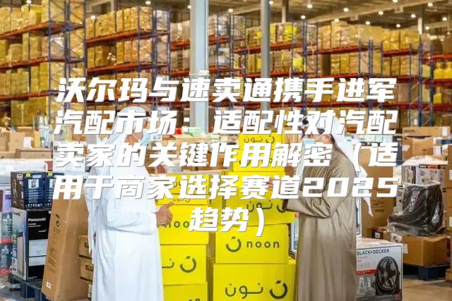 沃尔玛与速卖通携手进军汽配市场：适配性对汽配卖家的关键作用解密适用于商家选择赛道2025趋势