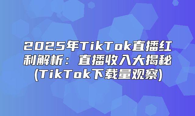 2025年TikTok直播红利解析：直播收入大揭秘(TikTok下载量观察)