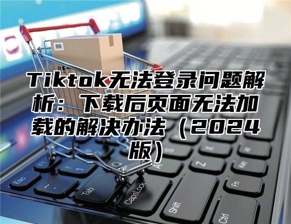 Tiktok无法登录问题解析：下载后页面无法加载的解决办法2025版