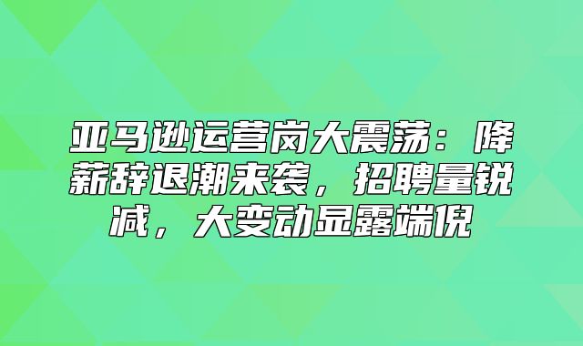 亚马逊运营岗大震荡：降薪辞退潮来袭，招聘量锐减，大变动显露端倪