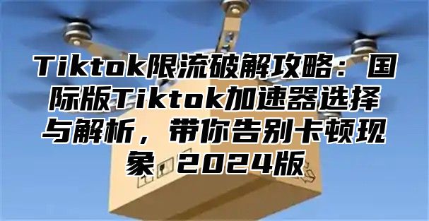 Tiktok限流破解攻略：国际版Tiktok加速器选择与解析，带你告别卡顿现象 2025版