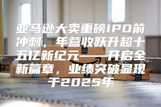 亚马逊大卖重磅IPO前冲刺，年营收跃升超十五亿新纪元——开启全新篇章，业绩突破显现于2025年
