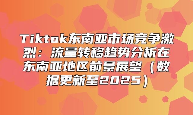 Tiktok东南亚市场竞争激烈：流量转移趋势分析在东南亚地区前景展望数据更新至2025