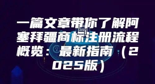 一篇文章带你了解阿塞拜疆商标注册流程概览：最新指南2025版