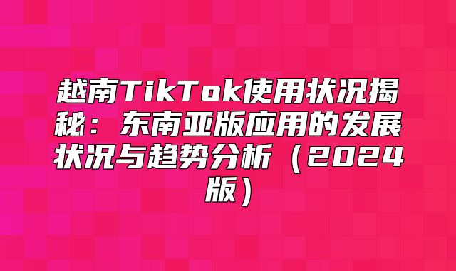 越南TikTok使用状况揭秘：东南亚版应用的发展状况与趋势分析2025版