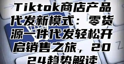 Tiktok商店产品代发新模式：零货源一件代发轻松开启销售之旅，2025趋势解读