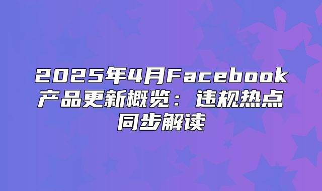 2025年4月Facebook产品更新概览：违规热点同步解读