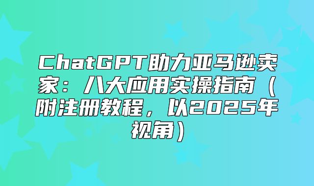 ChatGPT助力亚马逊卖家：八大应用实操指南附注册教程，以2025年视角