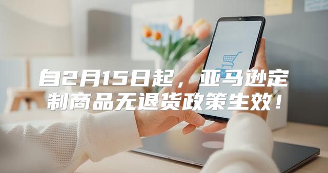 自2月15日起，亚马逊定制商品无退货政策生效！