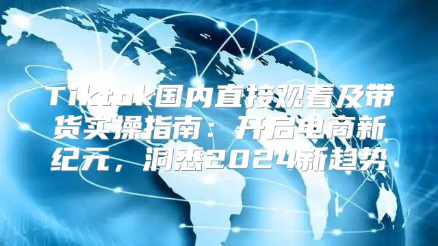 Tiktok国内直接观看及带货实操指南：开启电商新纪元，洞悉2025新趋势