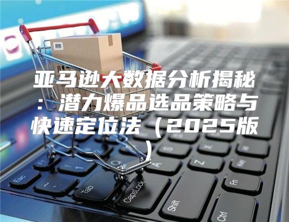 亚马逊大数据分析揭秘：潜力爆品选品策略与快速定位法2025版
