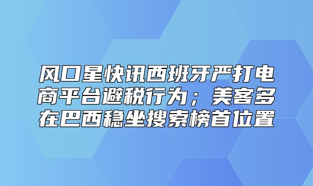 风口星快讯西班牙严打电商平台避税行为；美客多在巴西稳坐搜索榜首位置