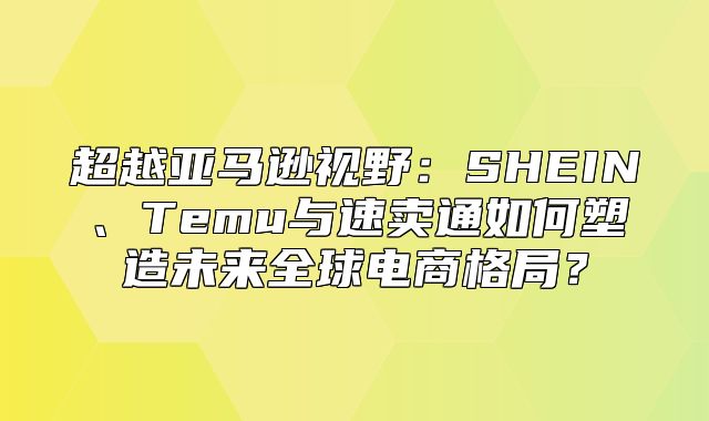 超越亚马逊视野：SHEIN、Temu与速卖通如何塑造未来全球电商格局？