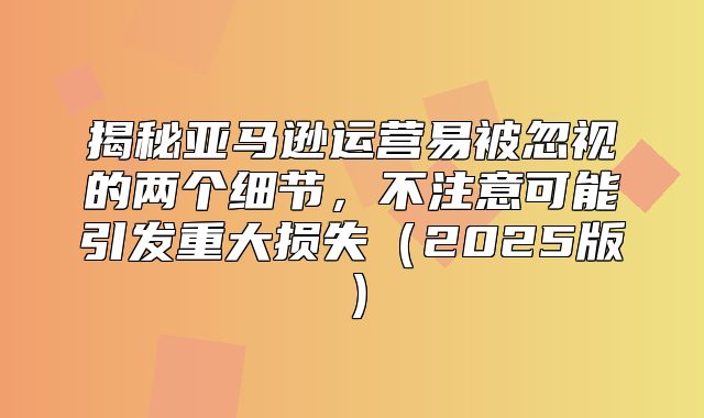 揭秘亚马逊运营易被忽视的两个细节，不注意可能引发重大损失2025版