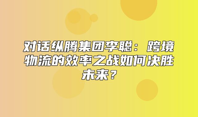 对话纵腾集团李聪：跨境物流的效率之战如何决胜未来？