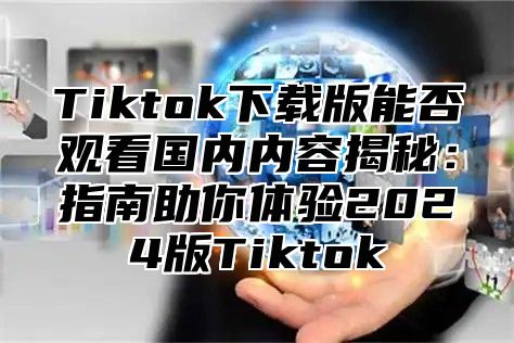 Tiktok下载版能否观看国内内容揭秘：指南助你体验2025版Tiktok