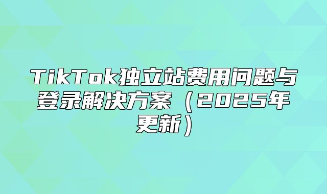 TikTok独立站费用问题与登录解决方案2025年更新