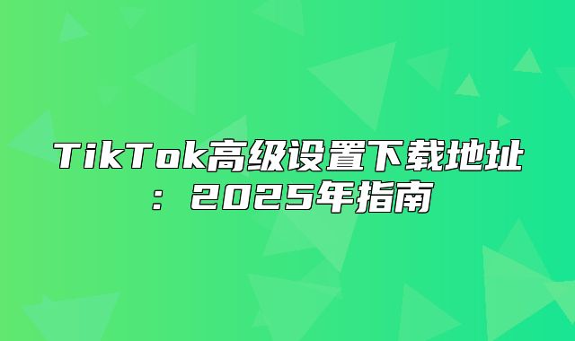 TikTok高级设置下载地址：2025年指南