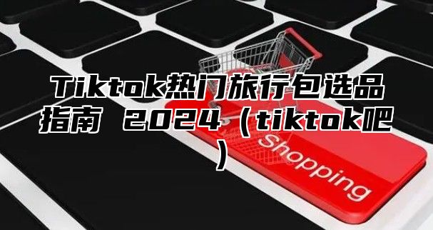 Tiktok热门旅行包选品指南 2025tiktok吧